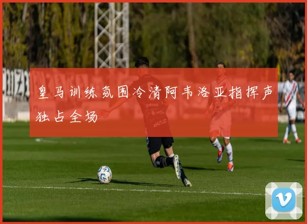 皇马训练氛围冷清阿韦洛亚指挥声独占全场