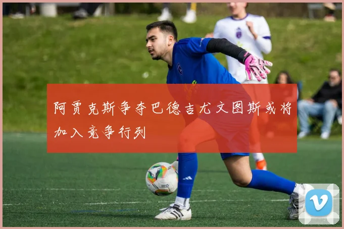 阿贾克斯争夺巴德吉尤文图斯或将加入竞争行列