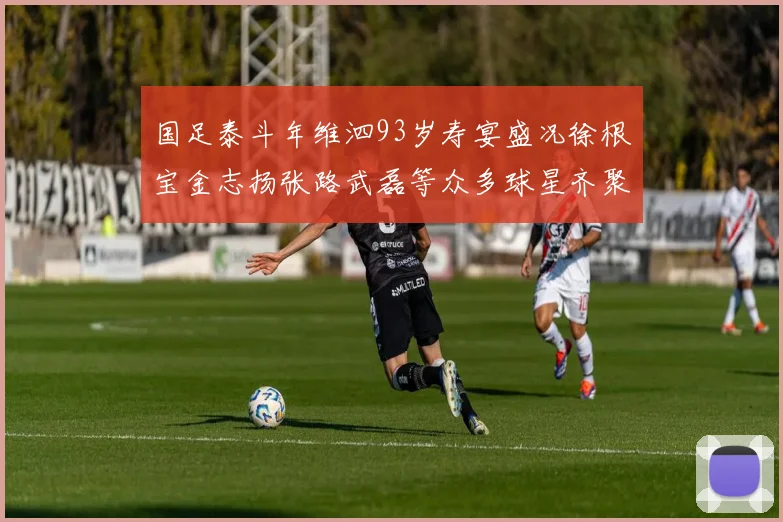 国足泰斗年维泗93岁寿宴盛况徐根宝金志扬张路武磊等众多球星齐聚祝贺
