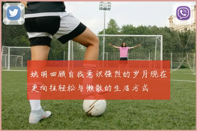 姚明回顾自我意识强烈的岁月现在更向往轻松与懒散的生活方式