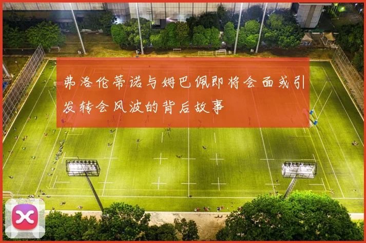 弗洛伦蒂诺与姆巴佩即将会面或引发转会风波的背后故事