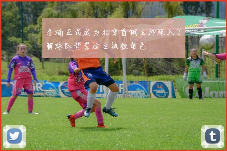 李楠正式成为北京首钢主帅深入了解球队背景适合执教角色